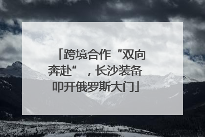 跨境合作“双向奔赴”，长沙装备叩开俄罗斯大门