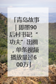 青岛故事｜即墨90后村书记“功夫”出圈，单条视频播放量过600万