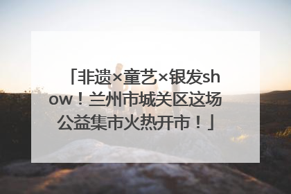 非遗×童艺×银发show！兰州市城关区这场公益集市火热开市！