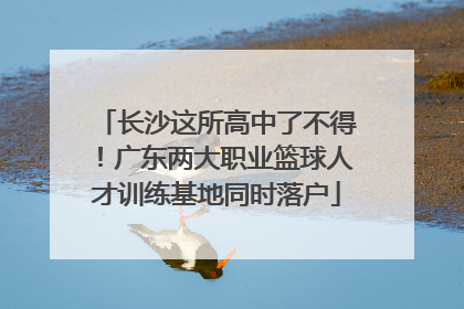 长沙这所高中了不得！广东两大职业篮球人才训练基地同时落户