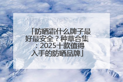 防晒霜什么牌子最好最安全？种草合集：2025十款值得入手的防晒品牌