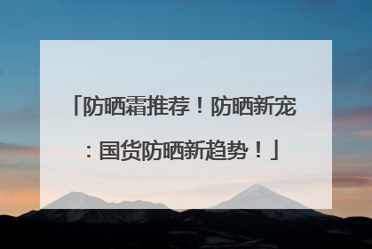 防晒霜推荐！防晒新宠：国货防晒新趋势！