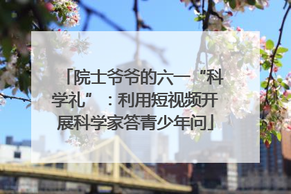 院士爷爷的六一“科学礼”：利用短视频开展科学家答青少年问