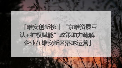 雄安创新榜丨“京雄资质互认+扩权赋能”政策助力疏解企业在雄安新区落地运营