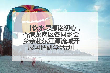 饮水思源铭初心，香港龙岗区各同乡会乡亲赴东江源流域开展国情研学活动