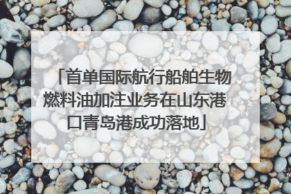 首单国际航行船舶生物燃料油加注业务在山东港口青岛港成功落地