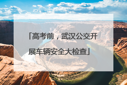 高考前，武汉公交开展车辆安全大检查
