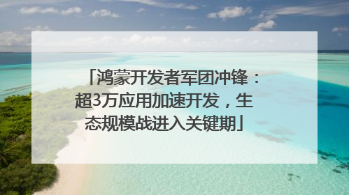 鸿蒙开发者军团冲锋：超3万应用加速开发，生态规模战进入关键期