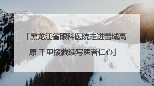 黑龙江省眼科医院走进雪域高原 千里援藏续写医者仁心