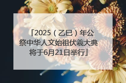 2025（乙巳）年公祭中华人文始祖伏羲大典将于6月21日举行