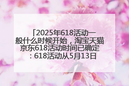 2025年618活动一般什么时候开始，淘宝天猫京东618活动时间已确定：618活动从5月13日开始到6月20日结束