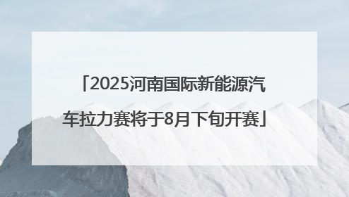 2025河南国际新能源汽车拉力赛将于8月下旬开赛
