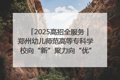 2025高招全服务｜郑州幼儿师范高等专科学校向“新”聚力向“优”提质 努力打造特色鲜明的高水平师范院校
