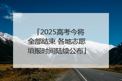 2025高考今将全部结束 各地志愿填报时间陆续公布