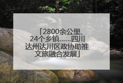 2800余公里、24个乡镇……四川达州达川区政协助推文旅融合发展