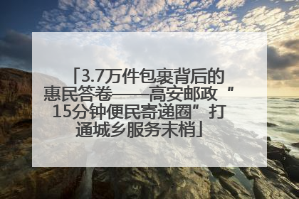 3.7万件包裹背后的惠民答卷——高安邮政“15分钟便民寄递圈”打通城乡服务末梢