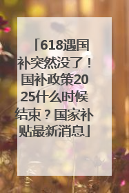 618遇国补突然没了！国补政策2025什么时候结束？国家补贴最新消息