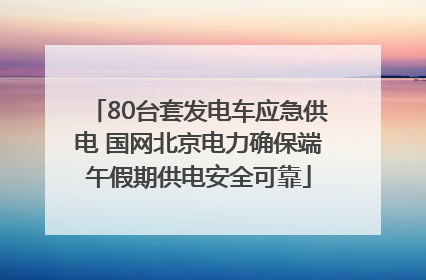 80台套发电车应急供电 国网北京电力确保端午假期供电安全可靠