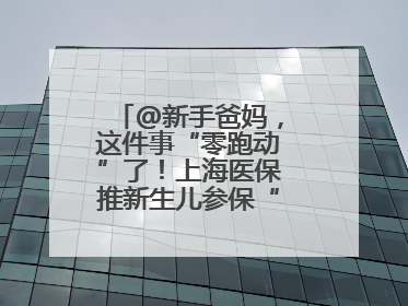 @新手爸妈，这件事“零跑动”了！上海医保推新生儿参保“免申办”服务
