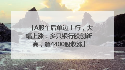 A股午后单边上行，大幅上涨：多只银行股创新高，超4400股收涨